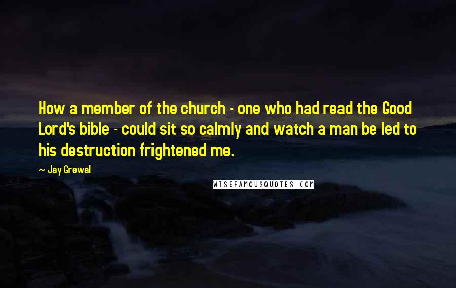 Jay Grewal Quotes: How a member of the church - one who had read the Good Lord's bible - could sit so calmly and watch a man be led to his destruction frightened me.