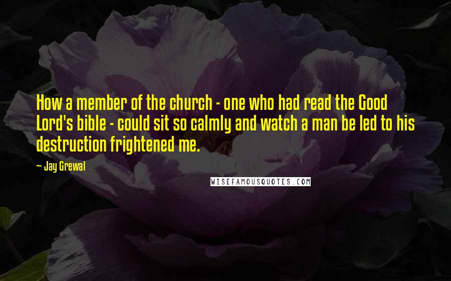 Jay Grewal Quotes: How a member of the church - one who had read the Good Lord's bible - could sit so calmly and watch a man be led to his destruction frightened me.