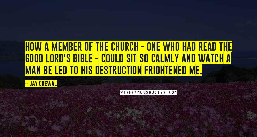 Jay Grewal Quotes: How a member of the church - one who had read the Good Lord's bible - could sit so calmly and watch a man be led to his destruction frightened me.