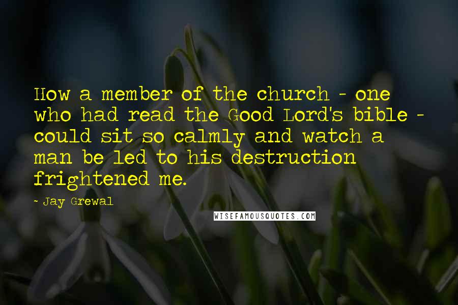 Jay Grewal Quotes: How a member of the church - one who had read the Good Lord's bible - could sit so calmly and watch a man be led to his destruction frightened me.