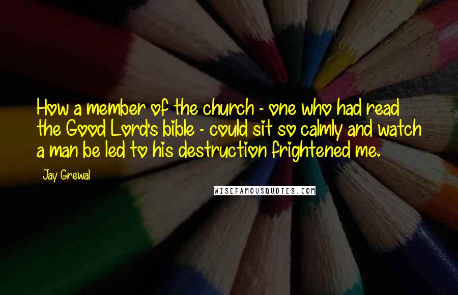 Jay Grewal Quotes: How a member of the church - one who had read the Good Lord's bible - could sit so calmly and watch a man be led to his destruction frightened me.