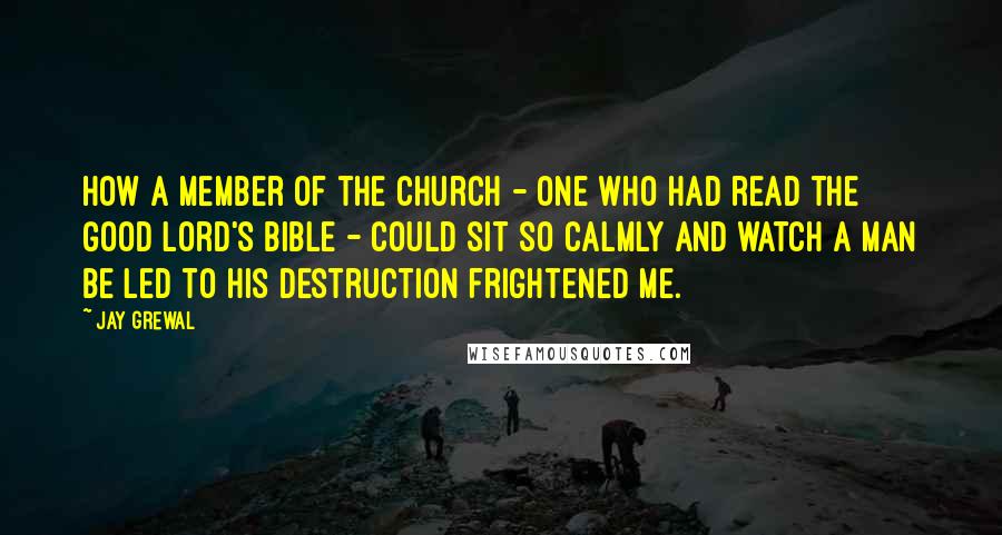 Jay Grewal Quotes: How a member of the church - one who had read the Good Lord's bible - could sit so calmly and watch a man be led to his destruction frightened me.