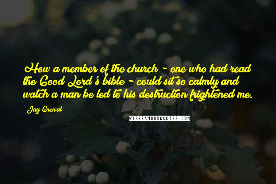 Jay Grewal Quotes: How a member of the church - one who had read the Good Lord's bible - could sit so calmly and watch a man be led to his destruction frightened me.