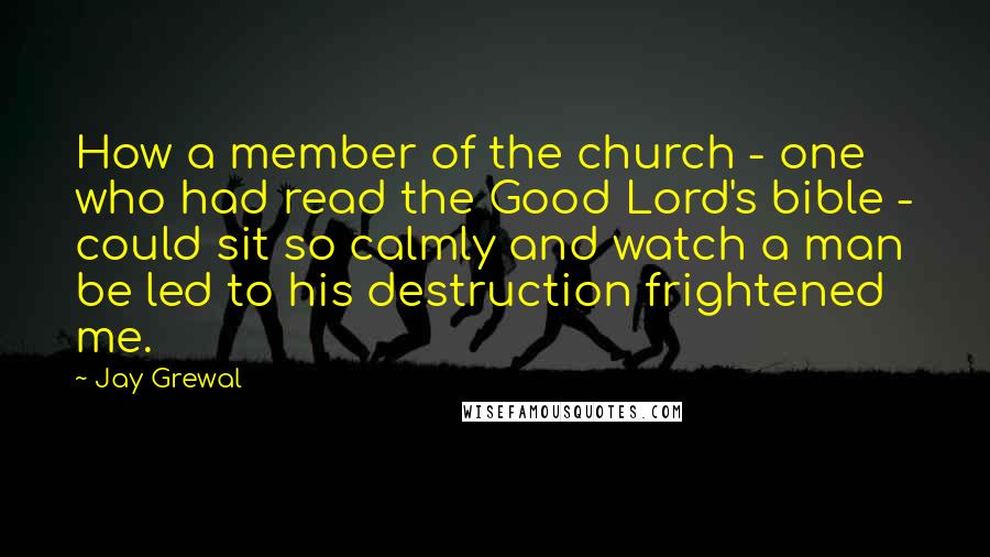 Jay Grewal Quotes: How a member of the church - one who had read the Good Lord's bible - could sit so calmly and watch a man be led to his destruction frightened me.