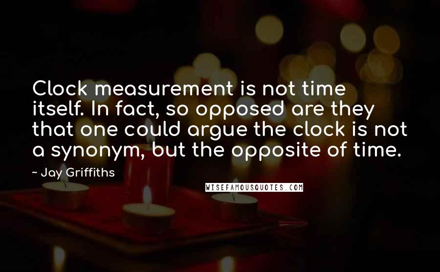 Jay Griffiths Quotes: Clock measurement is not time itself. In fact, so opposed are they that one could argue the clock is not a synonym, but the opposite of time.