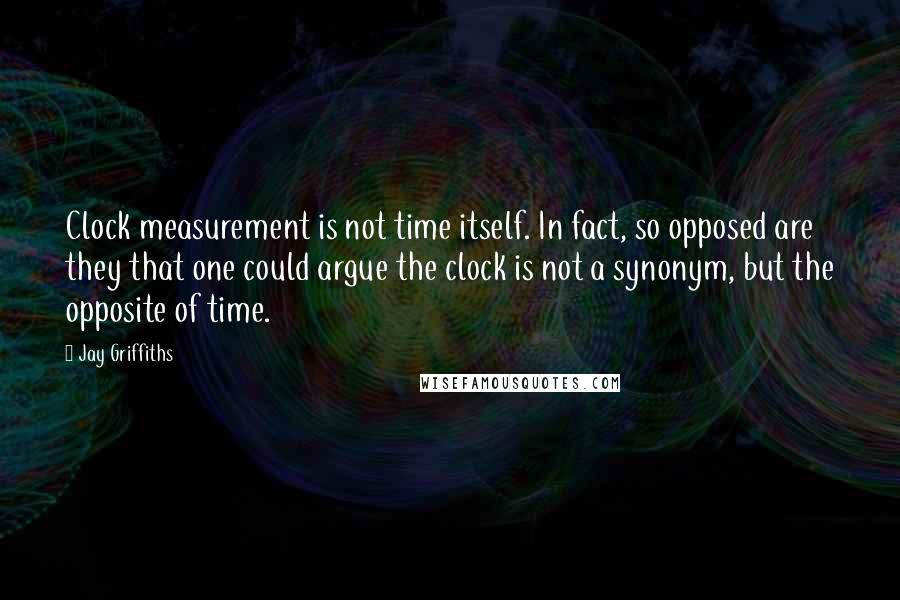 Jay Griffiths Quotes: Clock measurement is not time itself. In fact, so opposed are they that one could argue the clock is not a synonym, but the opposite of time.