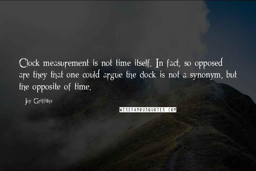 Jay Griffiths Quotes: Clock measurement is not time itself. In fact, so opposed are they that one could argue the clock is not a synonym, but the opposite of time.