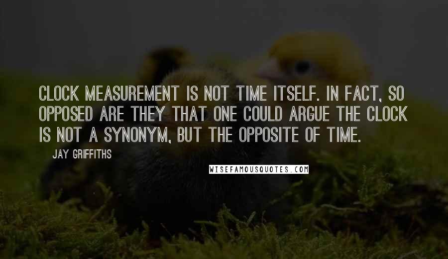 Jay Griffiths Quotes: Clock measurement is not time itself. In fact, so opposed are they that one could argue the clock is not a synonym, but the opposite of time.