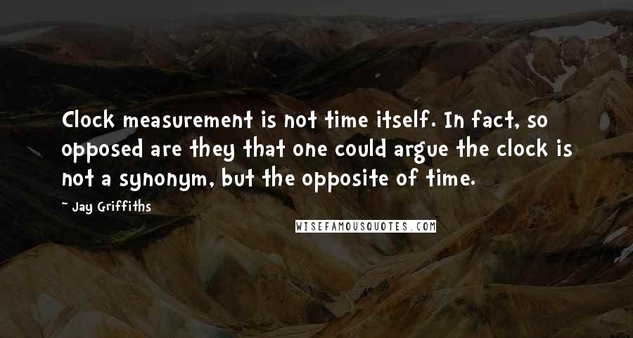 Jay Griffiths Quotes: Clock measurement is not time itself. In fact, so opposed are they that one could argue the clock is not a synonym, but the opposite of time.