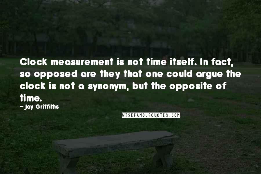 Jay Griffiths Quotes: Clock measurement is not time itself. In fact, so opposed are they that one could argue the clock is not a synonym, but the opposite of time.