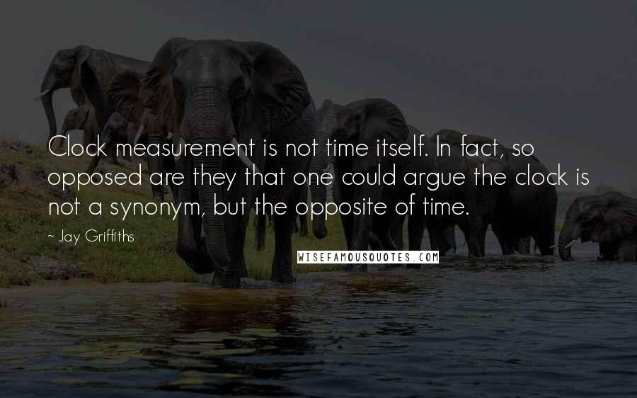 Jay Griffiths Quotes: Clock measurement is not time itself. In fact, so opposed are they that one could argue the clock is not a synonym, but the opposite of time.