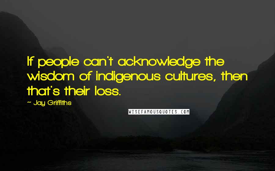 Jay Griffiths Quotes: If people can't acknowledge the wisdom of indigenous cultures, then that's their loss.
