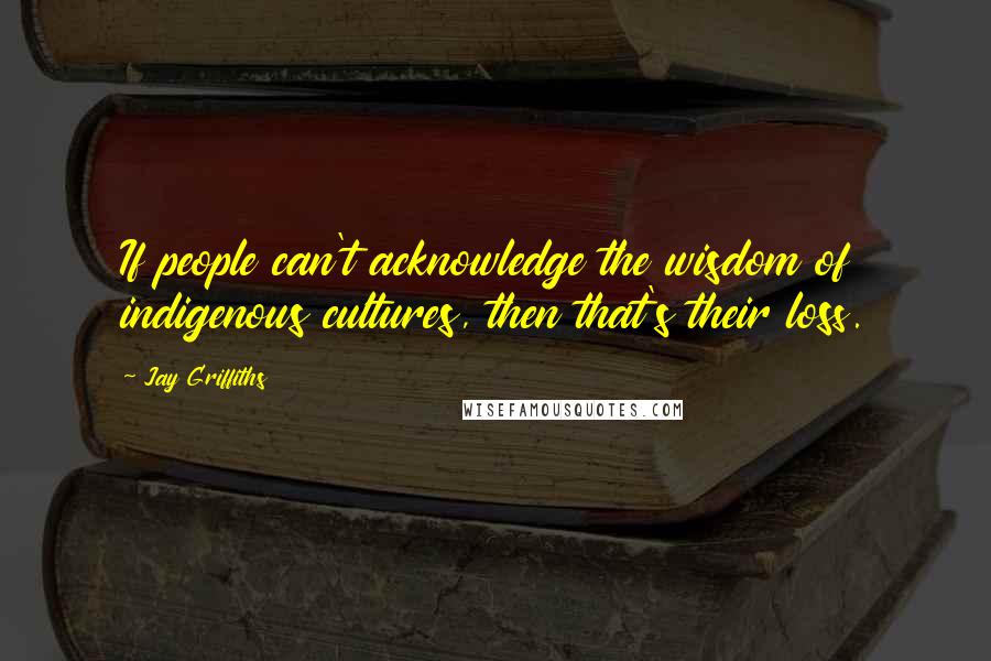 Jay Griffiths Quotes: If people can't acknowledge the wisdom of indigenous cultures, then that's their loss.