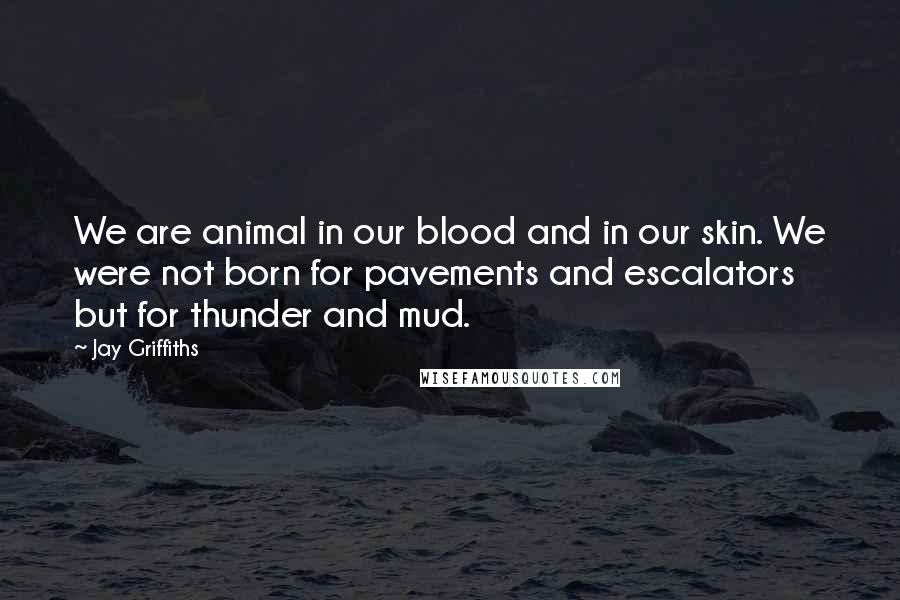 Jay Griffiths Quotes: We are animal in our blood and in our skin. We were not born for pavements and escalators but for thunder and mud.