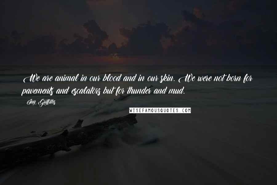 Jay Griffiths Quotes: We are animal in our blood and in our skin. We were not born for pavements and escalators but for thunder and mud.