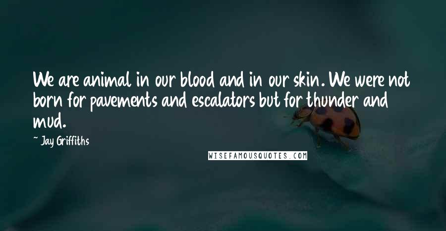 Jay Griffiths Quotes: We are animal in our blood and in our skin. We were not born for pavements and escalators but for thunder and mud.