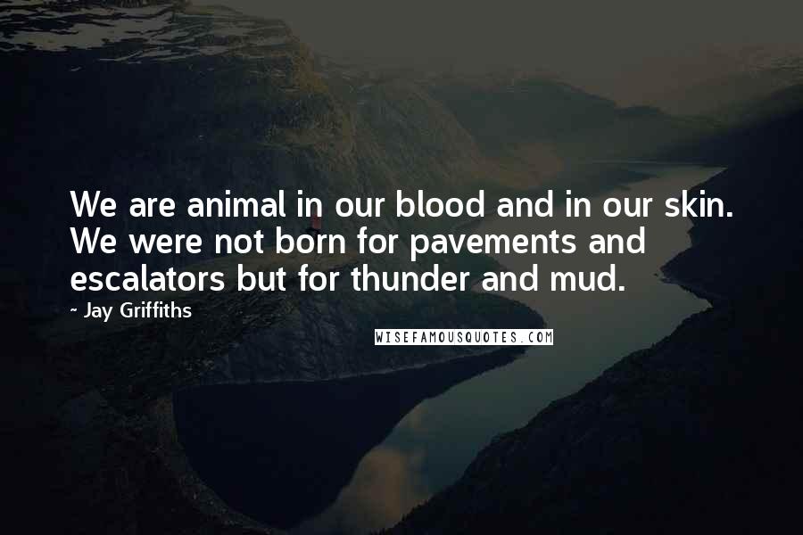 Jay Griffiths Quotes: We are animal in our blood and in our skin. We were not born for pavements and escalators but for thunder and mud.