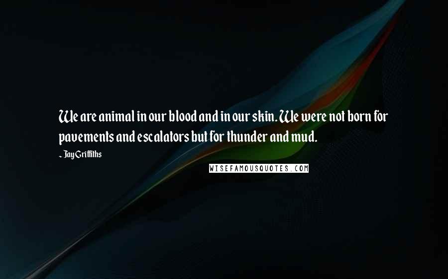 Jay Griffiths Quotes: We are animal in our blood and in our skin. We were not born for pavements and escalators but for thunder and mud.