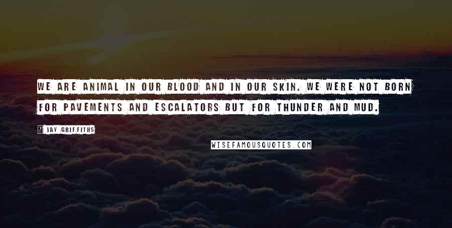 Jay Griffiths Quotes: We are animal in our blood and in our skin. We were not born for pavements and escalators but for thunder and mud.