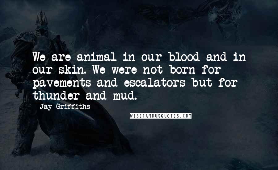 Jay Griffiths Quotes: We are animal in our blood and in our skin. We were not born for pavements and escalators but for thunder and mud.