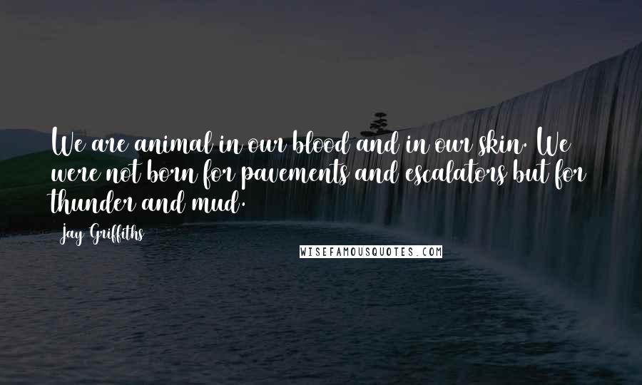 Jay Griffiths Quotes: We are animal in our blood and in our skin. We were not born for pavements and escalators but for thunder and mud.