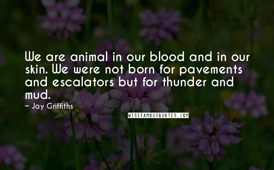 Jay Griffiths Quotes: We are animal in our blood and in our skin. We were not born for pavements and escalators but for thunder and mud.