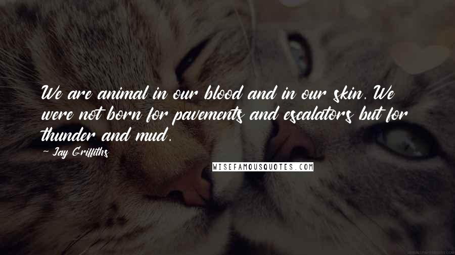 Jay Griffiths Quotes: We are animal in our blood and in our skin. We were not born for pavements and escalators but for thunder and mud.