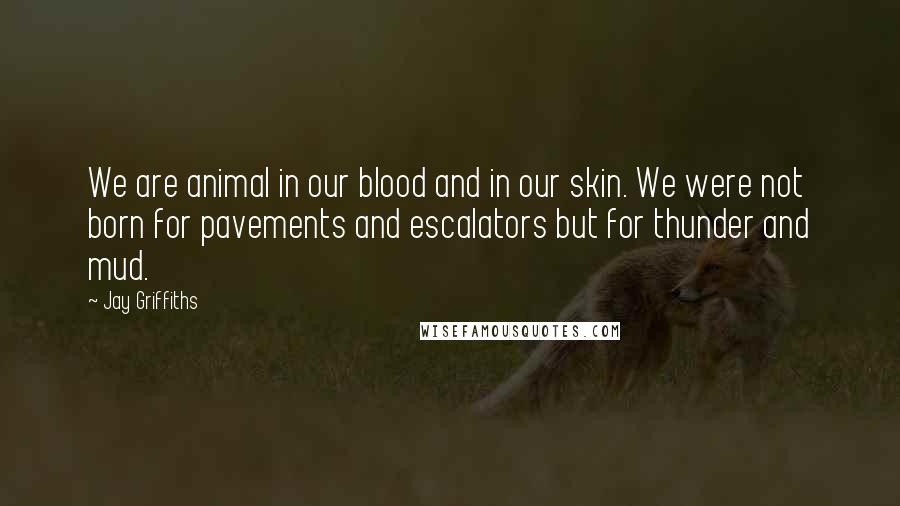 Jay Griffiths Quotes: We are animal in our blood and in our skin. We were not born for pavements and escalators but for thunder and mud.