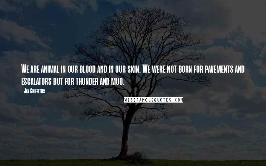 Jay Griffiths Quotes: We are animal in our blood and in our skin. We were not born for pavements and escalators but for thunder and mud.