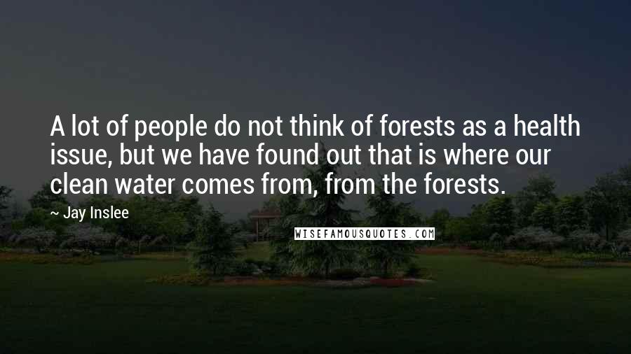 Jay Inslee Quotes: A lot of people do not think of forests as a health issue, but we have found out that is where our clean water comes from, from the forests.