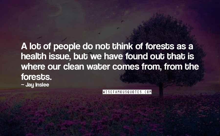 Jay Inslee Quotes: A lot of people do not think of forests as a health issue, but we have found out that is where our clean water comes from, from the forests.