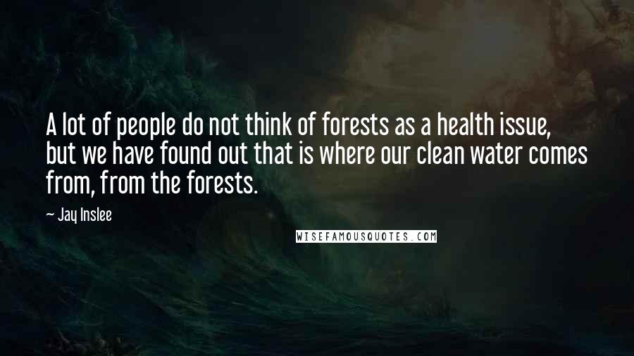 Jay Inslee Quotes: A lot of people do not think of forests as a health issue, but we have found out that is where our clean water comes from, from the forests.