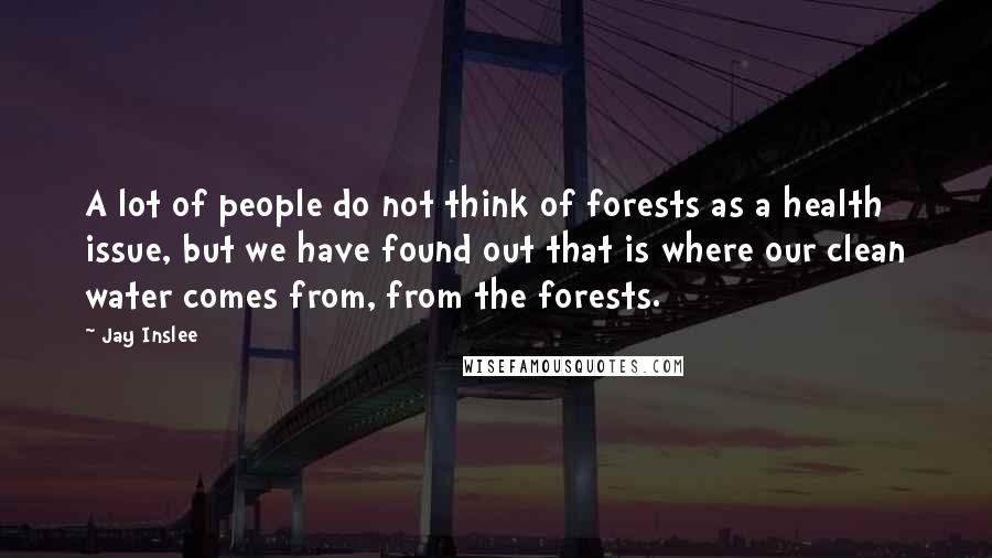 Jay Inslee Quotes: A lot of people do not think of forests as a health issue, but we have found out that is where our clean water comes from, from the forests.