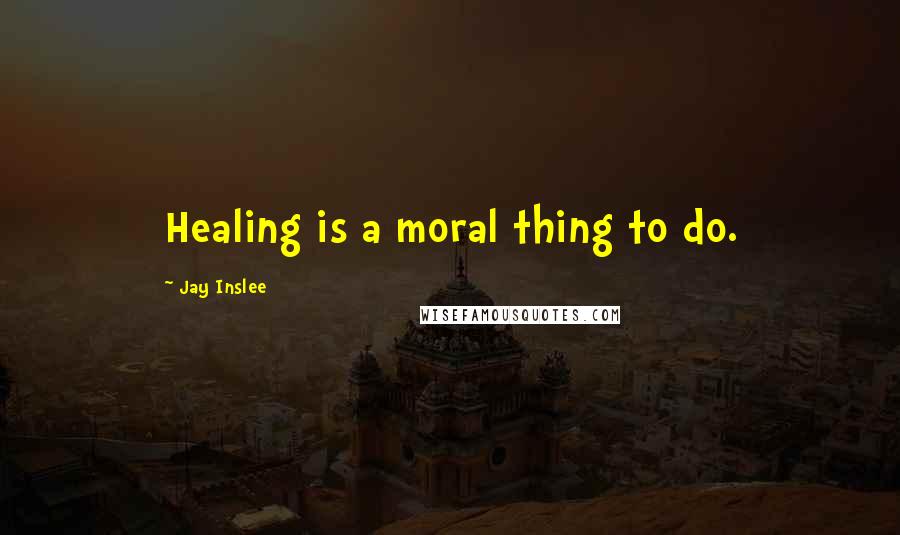 Jay Inslee Quotes: Healing is a moral thing to do.