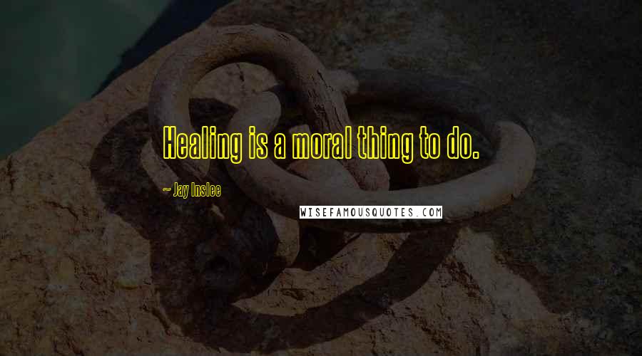 Jay Inslee Quotes: Healing is a moral thing to do.