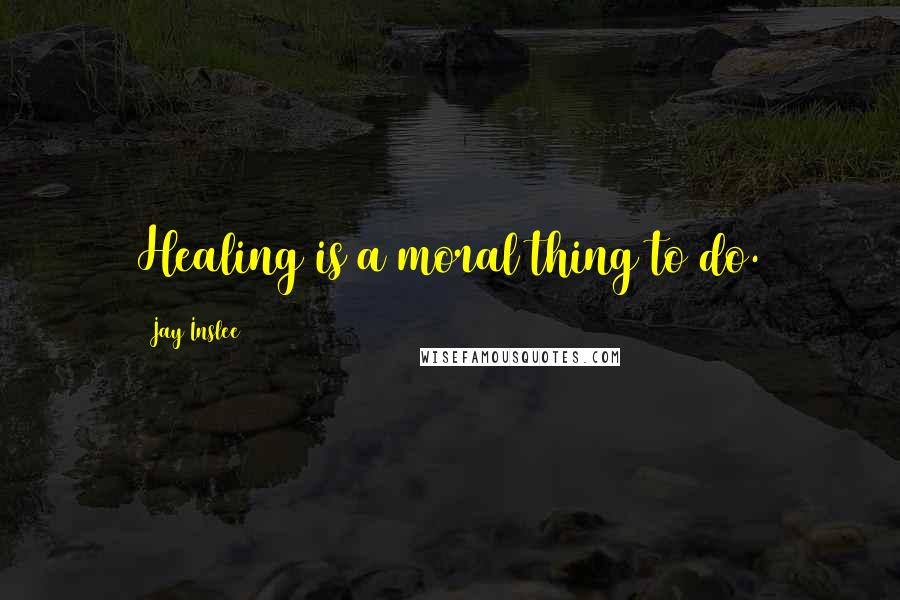 Jay Inslee Quotes: Healing is a moral thing to do.