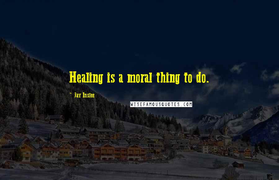 Jay Inslee Quotes: Healing is a moral thing to do.