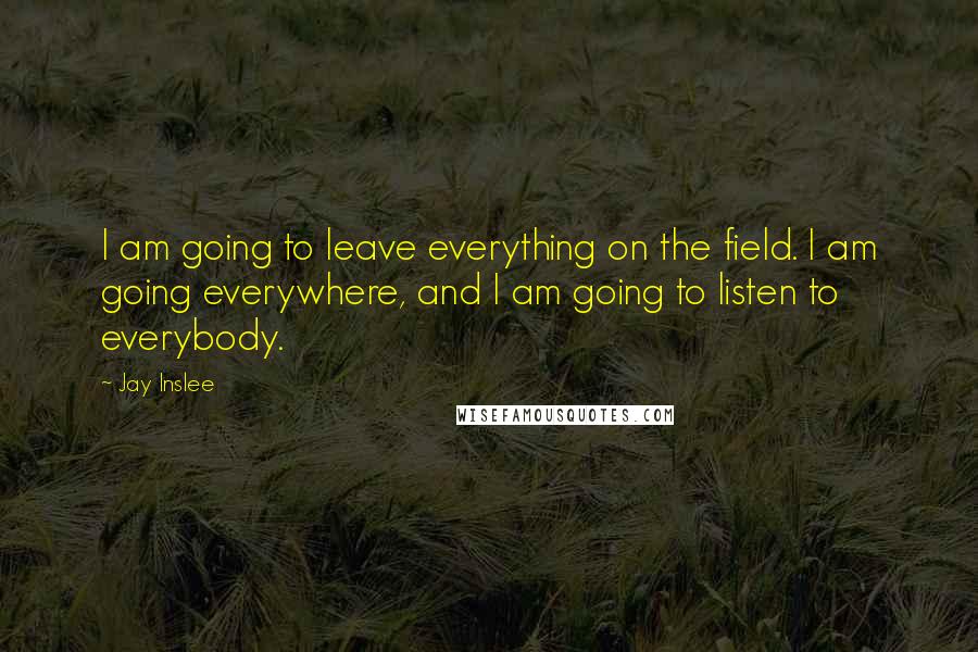 Jay Inslee Quotes: I am going to leave everything on the field. I am going everywhere, and I am going to listen to everybody.