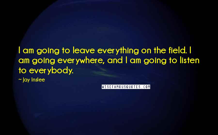 Jay Inslee Quotes: I am going to leave everything on the field. I am going everywhere, and I am going to listen to everybody.