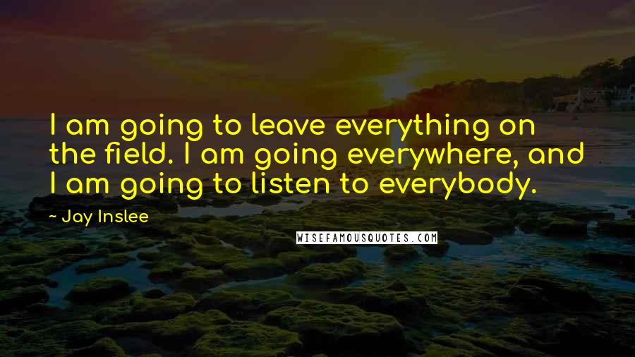 Jay Inslee Quotes: I am going to leave everything on the field. I am going everywhere, and I am going to listen to everybody.