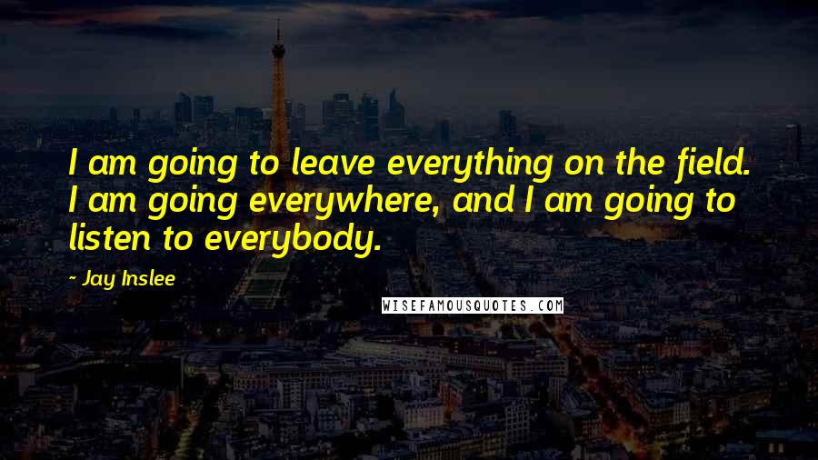 Jay Inslee Quotes: I am going to leave everything on the field. I am going everywhere, and I am going to listen to everybody.