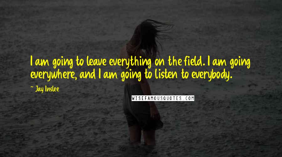 Jay Inslee Quotes: I am going to leave everything on the field. I am going everywhere, and I am going to listen to everybody.