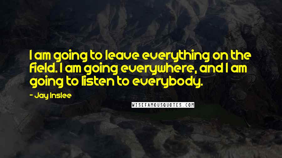 Jay Inslee Quotes: I am going to leave everything on the field. I am going everywhere, and I am going to listen to everybody.