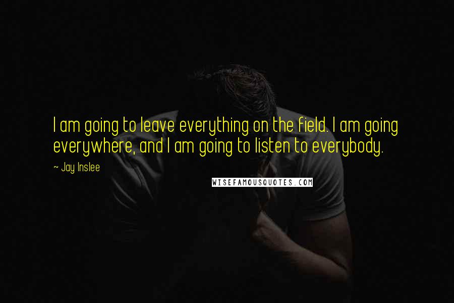 Jay Inslee Quotes: I am going to leave everything on the field. I am going everywhere, and I am going to listen to everybody.