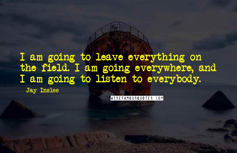 Jay Inslee Quotes: I am going to leave everything on the field. I am going everywhere, and I am going to listen to everybody.