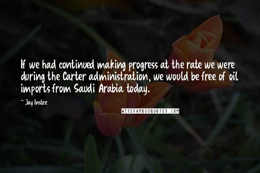 Jay Inslee Quotes: If we had continued making progress at the rate we were during the Carter administration, we would be free of oil imports from Saudi Arabia today.