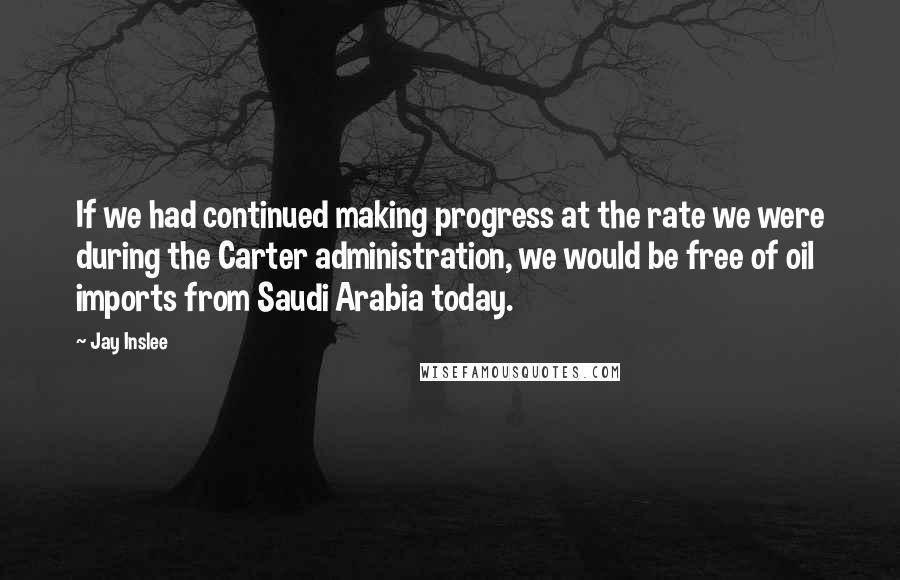 Jay Inslee Quotes: If we had continued making progress at the rate we were during the Carter administration, we would be free of oil imports from Saudi Arabia today.