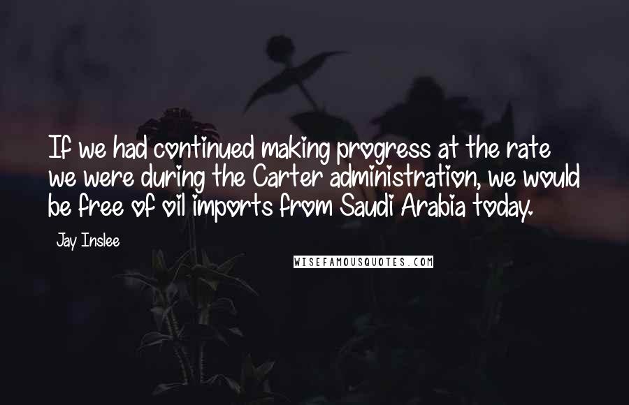 Jay Inslee Quotes: If we had continued making progress at the rate we were during the Carter administration, we would be free of oil imports from Saudi Arabia today.