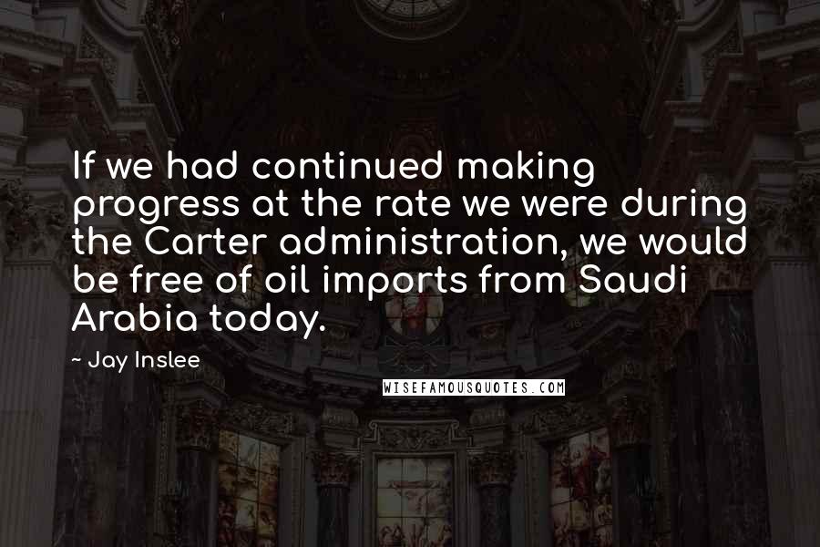 Jay Inslee Quotes: If we had continued making progress at the rate we were during the Carter administration, we would be free of oil imports from Saudi Arabia today.