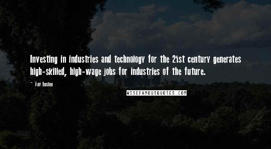 Jay Inslee Quotes: Investing in industries and technology for the 21st century generates high-skilled, high-wage jobs for industries of the future.